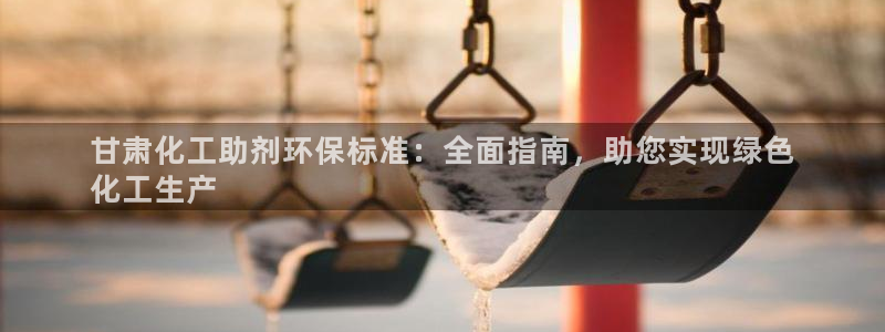 亿万先生007网页登录：甘肃化工助剂环保标准：全面指南，助您实现绿色
化工生产