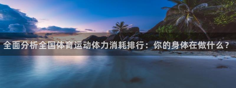 菲律宾ug环球官网：全面分析全国体育运动体力消耗排行：你的身体在做什么？
