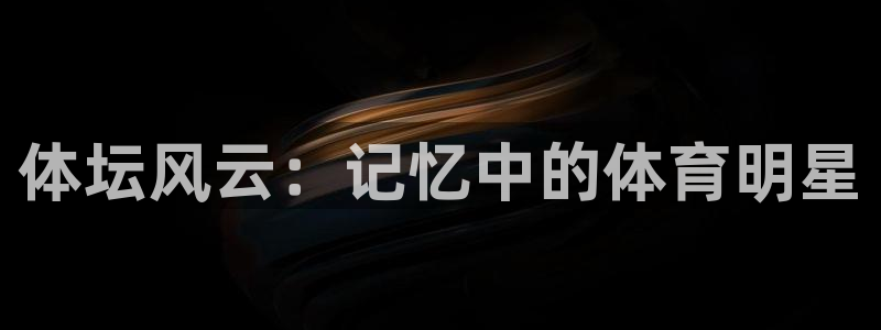 菲律宾ug环球官网：体坛风云：记忆中的体育明星