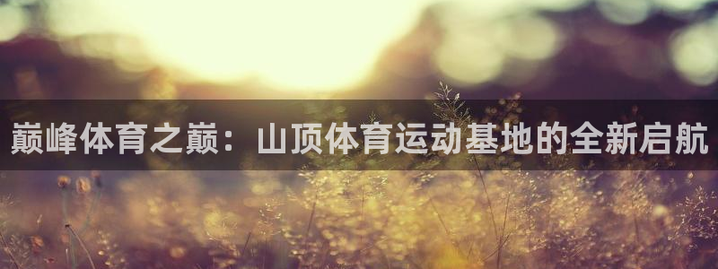 ug环球官网：巅峰体育之巅：山顶体育运动基地的全新启航