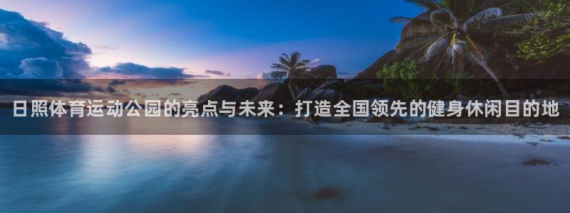 ug环球官网登录入口：日照体育运动公园的亮点与未来：打造全国领先的健身休闲目的地