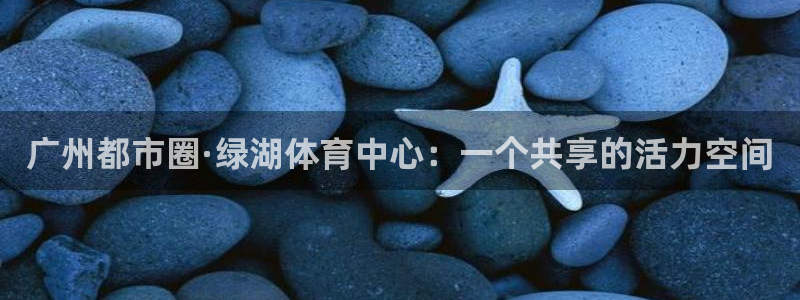 ug环球官网注册：广州都市圈·绿湖体育中心：一个共享的活力空间